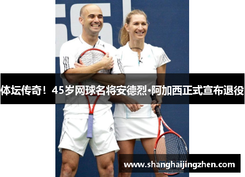 体坛传奇！45岁网球名将安德烈·阿加西正式宣布退役